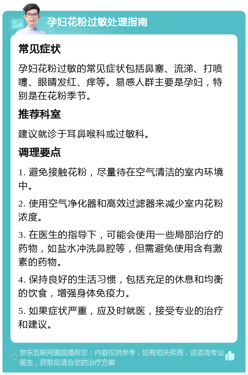 孕妇花粉过敏处理指南 常见症状 孕妇花粉过敏的常见症状包括鼻塞、流涕、打喷嚏、眼睛发红、痒等。易感人群主要是孕妇，特别是在花粉季节。 推荐科室 建议就诊于耳鼻喉科或过敏科。 调理要点 1. 避免接触花粉，尽量待在空气清洁的室内环境中。 2. 使用空气净化器和高效过滤器来减少室内花粉浓度。 3. 在医生的指导下，可能会使用一些局部治疗的药物，如盐水冲洗鼻腔等，但需避免使用含有激素的药物。 4. 保持良好的生活习惯，包括充足的休息和均衡的饮食，增强身体免疫力。 5. 如果症状严重，应及时就医，接受专业的治疗和建议。