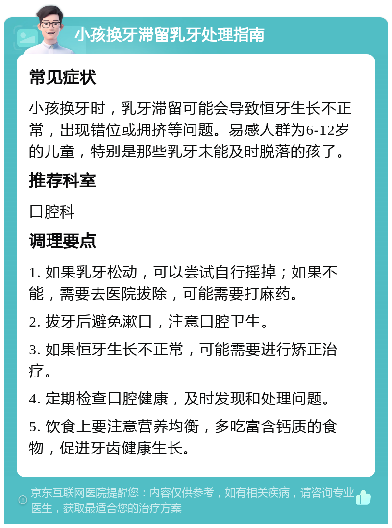 小孩换牙滞留乳牙处理指南 常见症状 小孩换牙时，乳牙滞留可能会导致恒牙生长不正常，出现错位或拥挤等问题。易感人群为6-12岁的儿童，特别是那些乳牙未能及时脱落的孩子。 推荐科室 口腔科 调理要点 1. 如果乳牙松动，可以尝试自行摇掉；如果不能，需要去医院拔除，可能需要打麻药。 2. 拔牙后避免漱口，注意口腔卫生。 3. 如果恒牙生长不正常，可能需要进行矫正治疗。 4. 定期检查口腔健康，及时发现和处理问题。 5. 饮食上要注意营养均衡，多吃富含钙质的食物，促进牙齿健康生长。