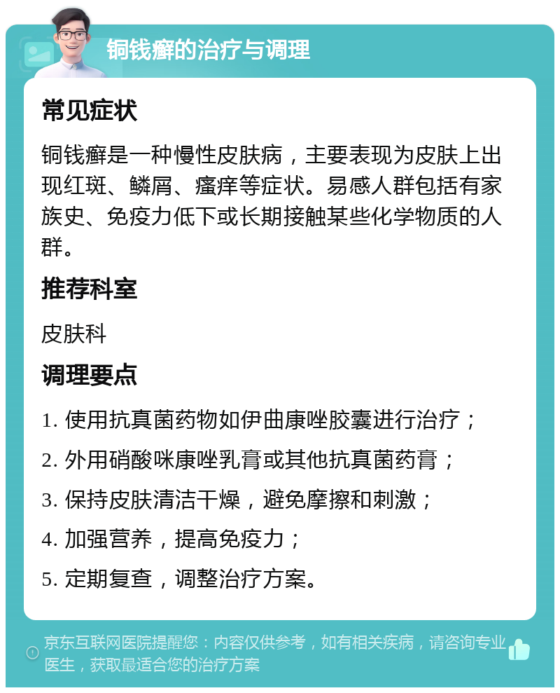 铜钱癣的治疗与调理 常见症状 铜钱癣是一种慢性皮肤病，主要表现为皮肤上出现红斑、鳞屑、瘙痒等症状。易感人群包括有家族史、免疫力低下或长期接触某些化学物质的人群。 推荐科室 皮肤科 调理要点 1. 使用抗真菌药物如伊曲康唑胶囊进行治疗； 2. 外用硝酸咪康唑乳膏或其他抗真菌药膏； 3. 保持皮肤清洁干燥，避免摩擦和刺激； 4. 加强营养，提高免疫力； 5. 定期复查，调整治疗方案。