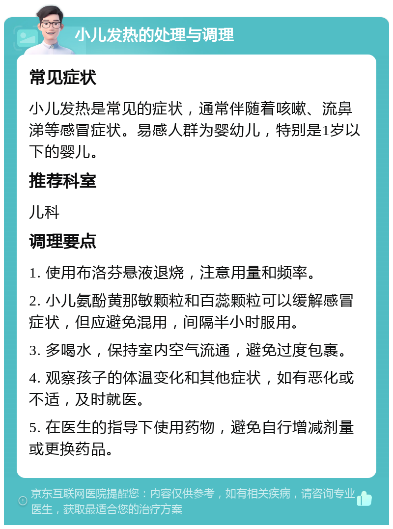 小儿发热的处理与调理 常见症状 小儿发热是常见的症状，通常伴随着咳嗽、流鼻涕等感冒症状。易感人群为婴幼儿，特别是1岁以下的婴儿。 推荐科室 儿科 调理要点 1. 使用布洛芬悬液退烧，注意用量和频率。 2. 小儿氨酚黄那敏颗粒和百蕊颗粒可以缓解感冒症状，但应避免混用，间隔半小时服用。 3. 多喝水，保持室内空气流通，避免过度包裹。 4. 观察孩子的体温变化和其他症状，如有恶化或不适，及时就医。 5. 在医生的指导下使用药物，避免自行增减剂量或更换药品。