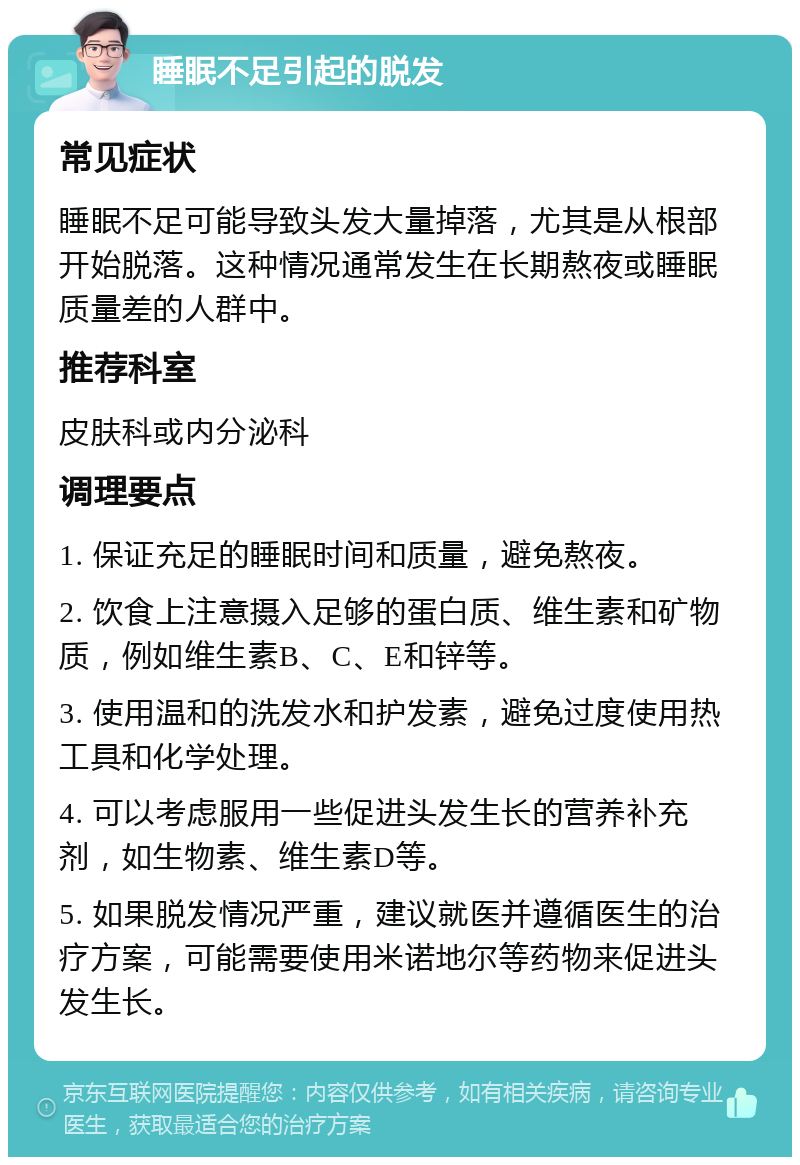 睡眠不足引起的脱发 常见症状 睡眠不足可能导致头发大量掉落，尤其是从根部开始脱落。这种情况通常发生在长期熬夜或睡眠质量差的人群中。 推荐科室 皮肤科或内分泌科 调理要点 1. 保证充足的睡眠时间和质量，避免熬夜。 2. 饮食上注意摄入足够的蛋白质、维生素和矿物质，例如维生素B、C、E和锌等。 3. 使用温和的洗发水和护发素，避免过度使用热工具和化学处理。 4. 可以考虑服用一些促进头发生长的营养补充剂，如生物素、维生素D等。 5. 如果脱发情况严重，建议就医并遵循医生的治疗方案，可能需要使用米诺地尔等药物来促进头发生长。