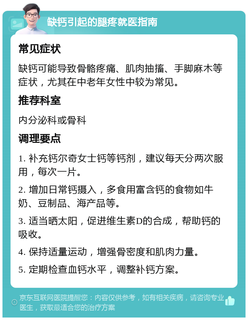 缺钙引起的腿疼就医指南 常见症状 缺钙可能导致骨骼疼痛、肌肉抽搐、手脚麻木等症状，尤其在中老年女性中较为常见。 推荐科室 内分泌科或骨科 调理要点 1. 补充钙尔奇女士钙等钙剂，建议每天分两次服用，每次一片。 2. 增加日常钙摄入，多食用富含钙的食物如牛奶、豆制品、海产品等。 3. 适当晒太阳，促进维生素D的合成，帮助钙的吸收。 4. 保持适量运动，增强骨密度和肌肉力量。 5. 定期检查血钙水平，调整补钙方案。