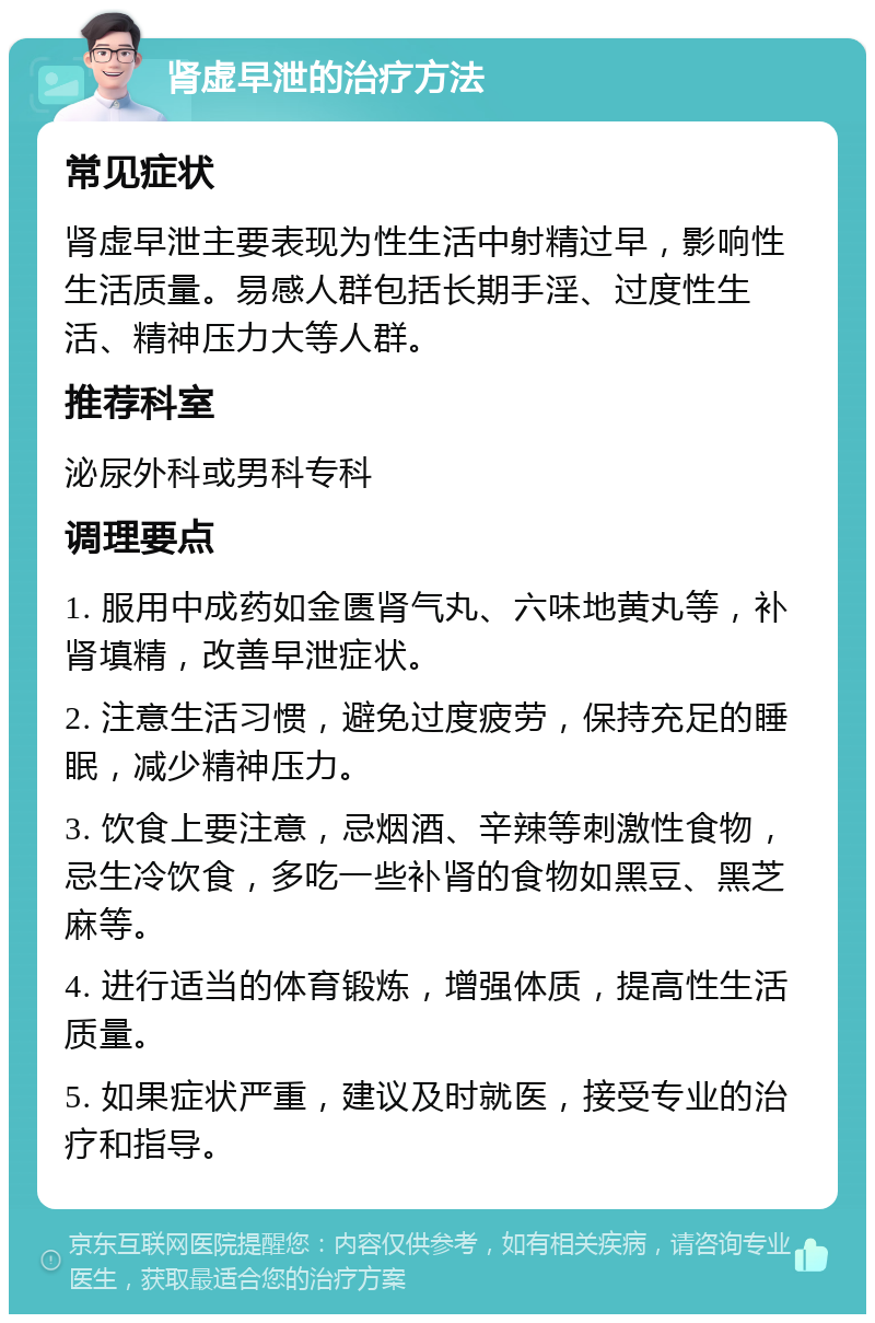 肾虚早泄的治疗方法 常见症状 肾虚早泄主要表现为性生活中射精过早，影响性生活质量。易感人群包括长期手淫、过度性生活、精神压力大等人群。 推荐科室 泌尿外科或男科专科 调理要点 1. 服用中成药如金匮肾气丸、六味地黄丸等，补肾填精，改善早泄症状。 2. 注意生活习惯，避免过度疲劳，保持充足的睡眠，减少精神压力。 3. 饮食上要注意，忌烟酒、辛辣等刺激性食物，忌生冷饮食，多吃一些补肾的食物如黑豆、黑芝麻等。 4. 进行适当的体育锻炼，增强体质，提高性生活质量。 5. 如果症状严重，建议及时就医，接受专业的治疗和指导。