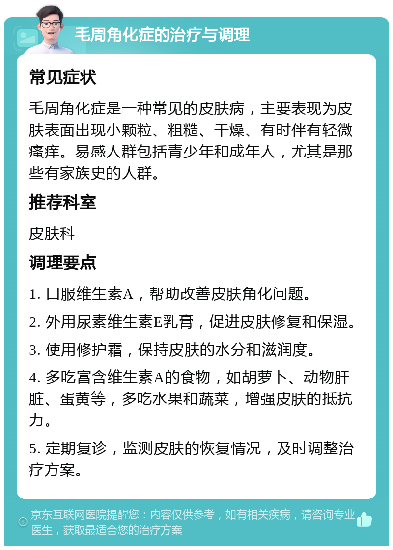 毛周角化症的治疗与调理 常见症状 毛周角化症是一种常见的皮肤病，主要表现为皮肤表面出现小颗粒、粗糙、干燥、有时伴有轻微瘙痒。易感人群包括青少年和成年人，尤其是那些有家族史的人群。 推荐科室 皮肤科 调理要点 1. 口服维生素A，帮助改善皮肤角化问题。 2. 外用尿素维生素E乳膏，促进皮肤修复和保湿。 3. 使用修护霜，保持皮肤的水分和滋润度。 4. 多吃富含维生素A的食物，如胡萝卜、动物肝脏、蛋黄等，多吃水果和蔬菜，增强皮肤的抵抗力。 5. 定期复诊，监测皮肤的恢复情况，及时调整治疗方案。