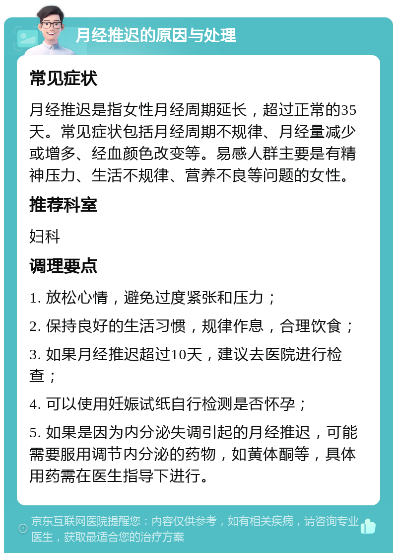 月经推迟的原因与处理 常见症状 月经推迟是指女性月经周期延长，超过正常的35天。常见症状包括月经周期不规律、月经量减少或增多、经血颜色改变等。易感人群主要是有精神压力、生活不规律、营养不良等问题的女性。 推荐科室 妇科 调理要点 1. 放松心情，避免过度紧张和压力； 2. 保持良好的生活习惯，规律作息，合理饮食； 3. 如果月经推迟超过10天，建议去医院进行检查； 4. 可以使用妊娠试纸自行检测是否怀孕； 5. 如果是因为内分泌失调引起的月经推迟，可能需要服用调节内分泌的药物，如黄体酮等，具体用药需在医生指导下进行。