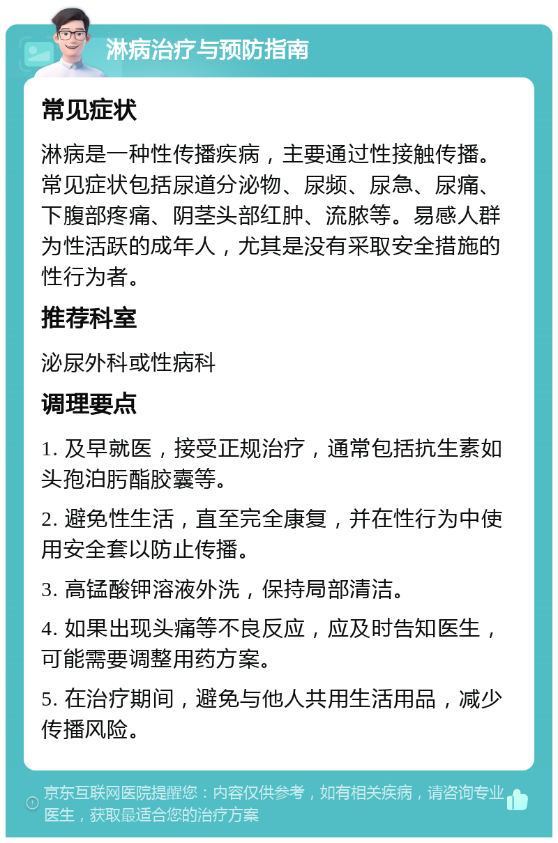 淋病治疗与预防指南 常见症状 淋病是一种性传播疾病，主要通过性接触传播。常见症状包括尿道分泌物、尿频、尿急、尿痛、下腹部疼痛、阴茎头部红肿、流脓等。易感人群为性活跃的成年人，尤其是没有采取安全措施的性行为者。 推荐科室 泌尿外科或性病科 调理要点 1. 及早就医，接受正规治疗，通常包括抗生素如头孢泊肟酯胶囊等。 2. 避免性生活，直至完全康复，并在性行为中使用安全套以防止传播。 3. 高锰酸钾溶液外洗，保持局部清洁。 4. 如果出现头痛等不良反应，应及时告知医生，可能需要调整用药方案。 5. 在治疗期间，避免与他人共用生活用品，减少传播风险。