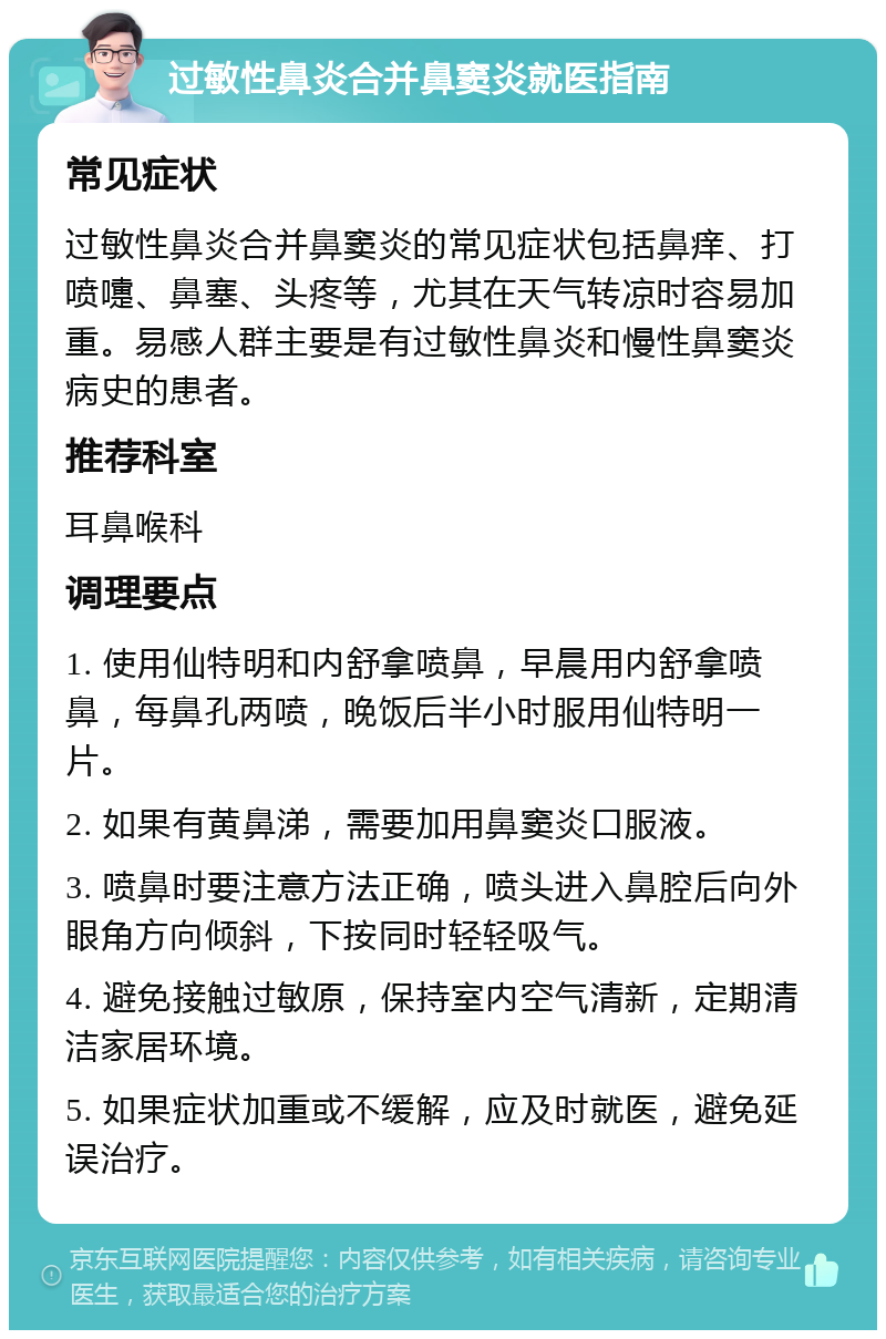 过敏性鼻炎合并鼻窦炎就医指南 常见症状 过敏性鼻炎合并鼻窦炎的常见症状包括鼻痒、打喷嚏、鼻塞、头疼等，尤其在天气转凉时容易加重。易感人群主要是有过敏性鼻炎和慢性鼻窦炎病史的患者。 推荐科室 耳鼻喉科 调理要点 1. 使用仙特明和内舒拿喷鼻，早晨用内舒拿喷鼻，每鼻孔两喷，晚饭后半小时服用仙特明一片。 2. 如果有黄鼻涕，需要加用鼻窦炎口服液。 3. 喷鼻时要注意方法正确，喷头进入鼻腔后向外眼角方向倾斜，下按同时轻轻吸气。 4. 避免接触过敏原，保持室内空气清新，定期清洁家居环境。 5. 如果症状加重或不缓解，应及时就医，避免延误治疗。