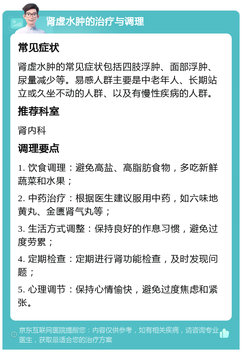 肾虚水肿的治疗与调理 常见症状 肾虚水肿的常见症状包括四肢浮肿、面部浮肿、尿量减少等。易感人群主要是中老年人、长期站立或久坐不动的人群、以及有慢性疾病的人群。 推荐科室 肾内科 调理要点 1. 饮食调理：避免高盐、高脂肪食物，多吃新鲜蔬菜和水果； 2. 中药治疗：根据医生建议服用中药，如六味地黄丸、金匮肾气丸等； 3. 生活方式调整：保持良好的作息习惯，避免过度劳累； 4. 定期检查：定期进行肾功能检查，及时发现问题； 5. 心理调节：保持心情愉快，避免过度焦虑和紧张。