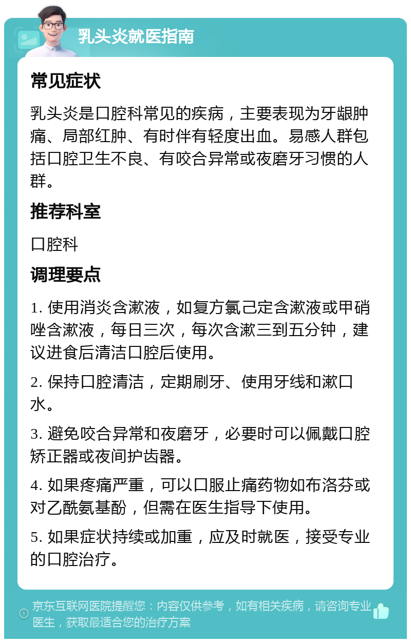 乳头炎就医指南 常见症状 乳头炎是口腔科常见的疾病，主要表现为牙龈肿痛、局部红肿、有时伴有轻度出血。易感人群包括口腔卫生不良、有咬合异常或夜磨牙习惯的人群。 推荐科室 口腔科 调理要点 1. 使用消炎含漱液，如复方氯己定含漱液或甲硝唑含漱液，每日三次，每次含漱三到五分钟，建议进食后清洁口腔后使用。 2. 保持口腔清洁，定期刷牙、使用牙线和漱口水。 3. 避免咬合异常和夜磨牙，必要时可以佩戴口腔矫正器或夜间护齿器。 4. 如果疼痛严重，可以口服止痛药物如布洛芬或对乙酰氨基酚，但需在医生指导下使用。 5. 如果症状持续或加重，应及时就医，接受专业的口腔治疗。