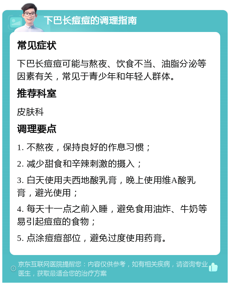 下巴长痘痘的调理指南 常见症状 下巴长痘痘可能与熬夜、饮食不当、油脂分泌等因素有关，常见于青少年和年轻人群体。 推荐科室 皮肤科 调理要点 1. 不熬夜，保持良好的作息习惯； 2. 减少甜食和辛辣刺激的摄入； 3. 白天使用夫西地酸乳膏，晚上使用维A酸乳膏，避光使用； 4. 每天十一点之前入睡，避免食用油炸、牛奶等易引起痘痘的食物； 5. 点涂痘痘部位，避免过度使用药膏。