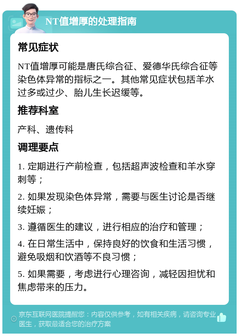 NT值增厚的处理指南 常见症状 NT值增厚可能是唐氏综合征、爱德华氏综合征等染色体异常的指标之一。其他常见症状包括羊水过多或过少、胎儿生长迟缓等。 推荐科室 产科、遗传科 调理要点 1. 定期进行产前检查，包括超声波检查和羊水穿刺等； 2. 如果发现染色体异常，需要与医生讨论是否继续妊娠； 3. 遵循医生的建议，进行相应的治疗和管理； 4. 在日常生活中，保持良好的饮食和生活习惯，避免吸烟和饮酒等不良习惯； 5. 如果需要，考虑进行心理咨询，减轻因担忧和焦虑带来的压力。