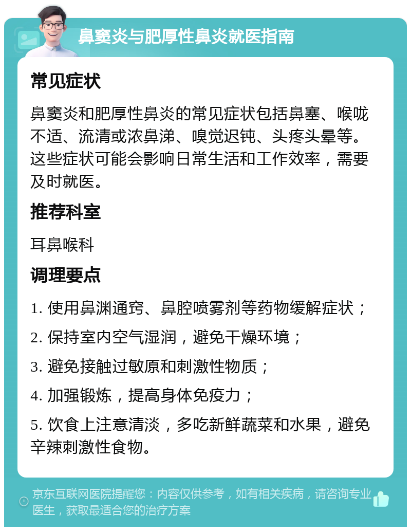 鼻窦炎与肥厚性鼻炎就医指南 常见症状 鼻窦炎和肥厚性鼻炎的常见症状包括鼻塞、喉咙不适、流清或浓鼻涕、嗅觉迟钝、头疼头晕等。这些症状可能会影响日常生活和工作效率，需要及时就医。 推荐科室 耳鼻喉科 调理要点 1. 使用鼻渊通窍、鼻腔喷雾剂等药物缓解症状； 2. 保持室内空气湿润，避免干燥环境； 3. 避免接触过敏原和刺激性物质； 4. 加强锻炼，提高身体免疫力； 5. 饮食上注意清淡，多吃新鲜蔬菜和水果，避免辛辣刺激性食物。