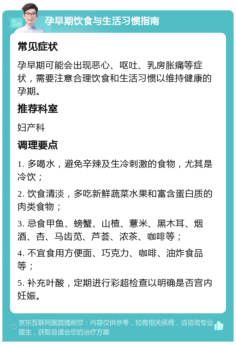 孕早期饮食与生活习惯指南 常见症状 孕早期可能会出现恶心、呕吐、乳房胀痛等症状，需要注意合理饮食和生活习惯以维持健康的孕期。 推荐科室 妇产科 调理要点 1. 多喝水，避免辛辣及生冷刺激的食物，尤其是冷饮； 2. 饮食清淡，多吃新鲜蔬菜水果和富含蛋白质的肉类食物； 3. 忌食甲鱼、螃蟹、山楂、薏米、黑木耳、烟酒、杏、马齿苋、芦荟、浓茶、咖啡等； 4. 不宜食用方便面、巧克力、咖啡、油炸食品等； 5. 补充叶酸，定期进行彩超检查以明确是否宫内妊娠。