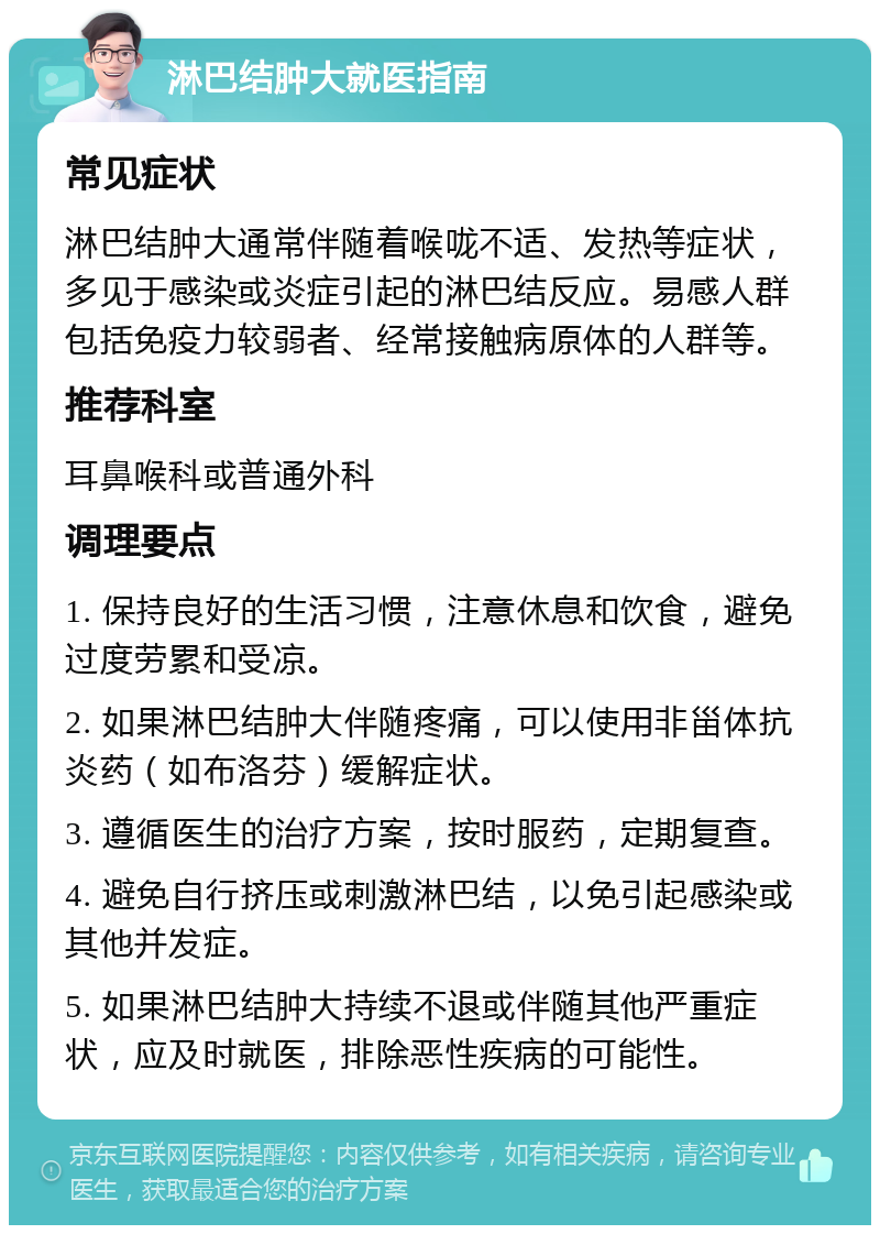 淋巴结肿大就医指南 常见症状 淋巴结肿大通常伴随着喉咙不适、发热等症状，多见于感染或炎症引起的淋巴结反应。易感人群包括免疫力较弱者、经常接触病原体的人群等。 推荐科室 耳鼻喉科或普通外科 调理要点 1. 保持良好的生活习惯，注意休息和饮食，避免过度劳累和受凉。 2. 如果淋巴结肿大伴随疼痛，可以使用非甾体抗炎药（如布洛芬）缓解症状。 3. 遵循医生的治疗方案，按时服药，定期复查。 4. 避免自行挤压或刺激淋巴结，以免引起感染或其他并发症。 5. 如果淋巴结肿大持续不退或伴随其他严重症状，应及时就医，排除恶性疾病的可能性。