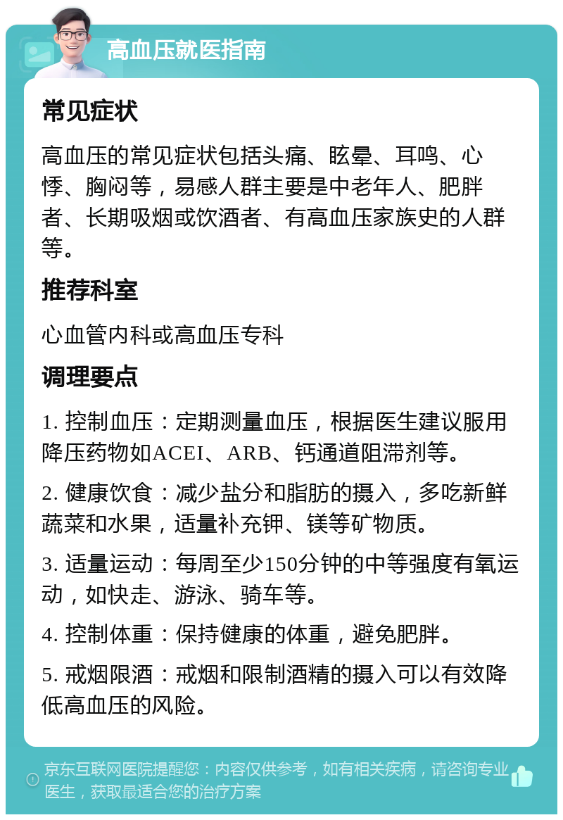 高血压就医指南 常见症状 高血压的常见症状包括头痛、眩晕、耳鸣、心悸、胸闷等，易感人群主要是中老年人、肥胖者、长期吸烟或饮酒者、有高血压家族史的人群等。 推荐科室 心血管内科或高血压专科 调理要点 1. 控制血压：定期测量血压，根据医生建议服用降压药物如ACEI、ARB、钙通道阻滞剂等。 2. 健康饮食：减少盐分和脂肪的摄入，多吃新鲜蔬菜和水果，适量补充钾、镁等矿物质。 3. 适量运动：每周至少150分钟的中等强度有氧运动，如快走、游泳、骑车等。 4. 控制体重：保持健康的体重，避免肥胖。 5. 戒烟限酒：戒烟和限制酒精的摄入可以有效降低高血压的风险。