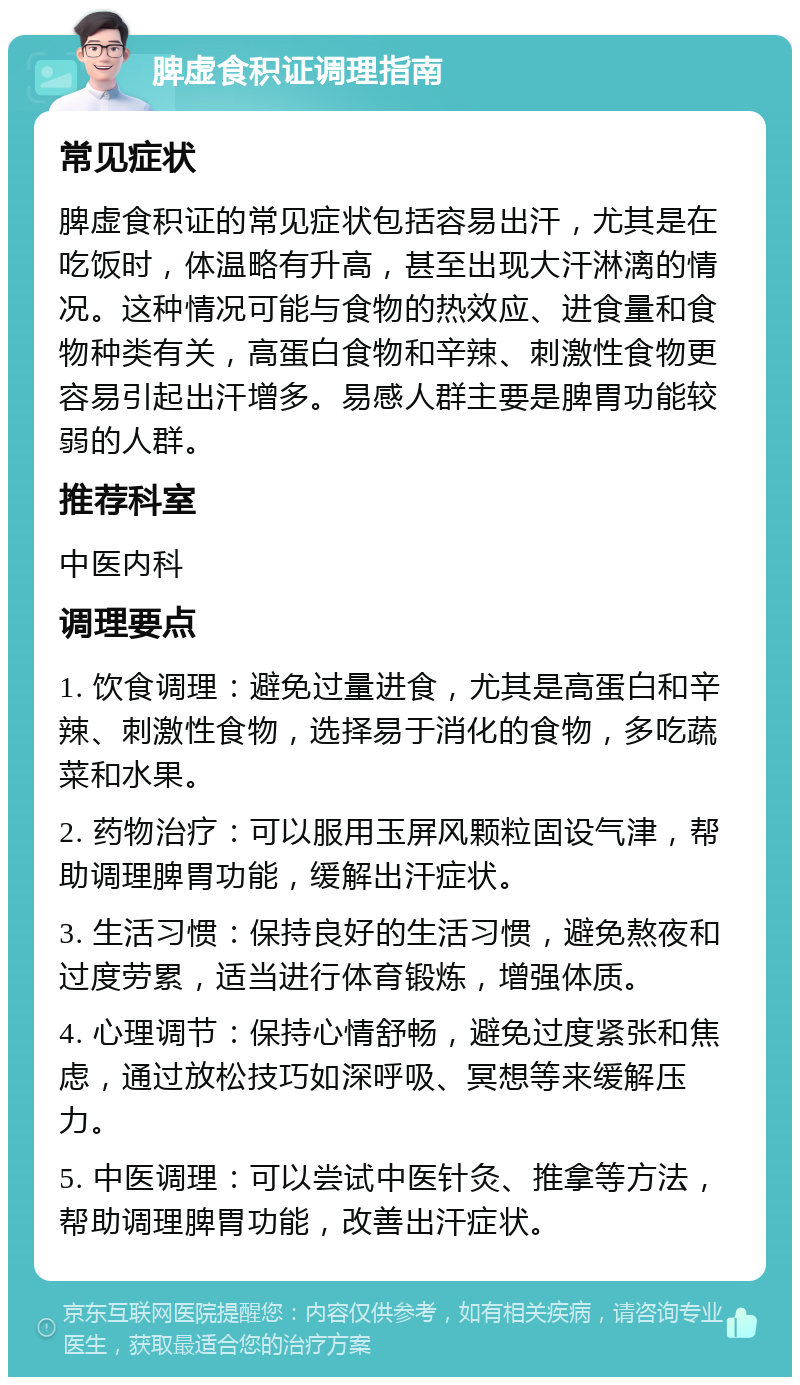 脾虚食积证调理指南 常见症状 脾虚食积证的常见症状包括容易出汗，尤其是在吃饭时，体温略有升高，甚至出现大汗淋漓的情况。这种情况可能与食物的热效应、进食量和食物种类有关，高蛋白食物和辛辣、刺激性食物更容易引起出汗增多。易感人群主要是脾胃功能较弱的人群。 推荐科室 中医内科 调理要点 1. 饮食调理：避免过量进食，尤其是高蛋白和辛辣、刺激性食物，选择易于消化的食物，多吃蔬菜和水果。 2. 药物治疗：可以服用玉屏风颗粒固设气津，帮助调理脾胃功能，缓解出汗症状。 3. 生活习惯：保持良好的生活习惯，避免熬夜和过度劳累，适当进行体育锻炼，增强体质。 4. 心理调节：保持心情舒畅，避免过度紧张和焦虑，通过放松技巧如深呼吸、冥想等来缓解压力。 5. 中医调理：可以尝试中医针灸、推拿等方法，帮助调理脾胃功能，改善出汗症状。