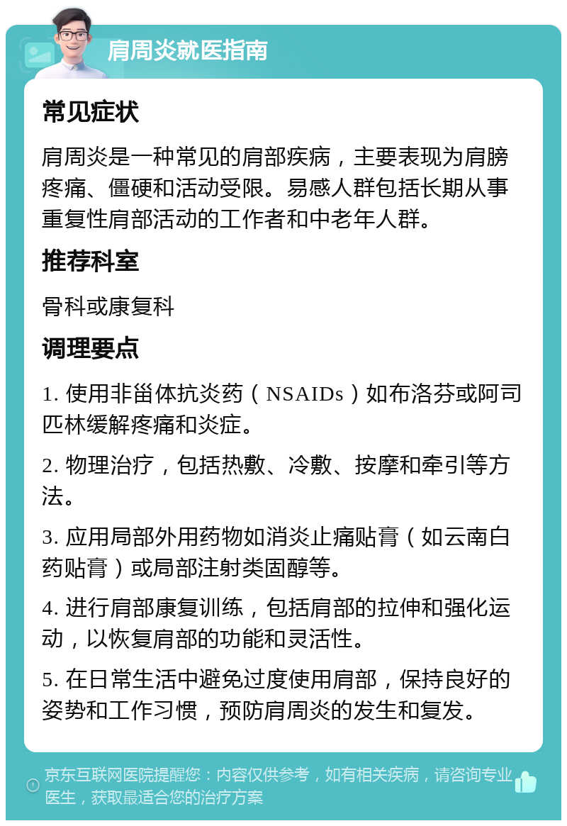 肩周炎就医指南 常见症状 肩周炎是一种常见的肩部疾病，主要表现为肩膀疼痛、僵硬和活动受限。易感人群包括长期从事重复性肩部活动的工作者和中老年人群。 推荐科室 骨科或康复科 调理要点 1. 使用非甾体抗炎药（NSAIDs）如布洛芬或阿司匹林缓解疼痛和炎症。 2. 物理治疗，包括热敷、冷敷、按摩和牵引等方法。 3. 应用局部外用药物如消炎止痛贴膏（如云南白药贴膏）或局部注射类固醇等。 4. 进行肩部康复训练，包括肩部的拉伸和强化运动，以恢复肩部的功能和灵活性。 5. 在日常生活中避免过度使用肩部，保持良好的姿势和工作习惯，预防肩周炎的发生和复发。