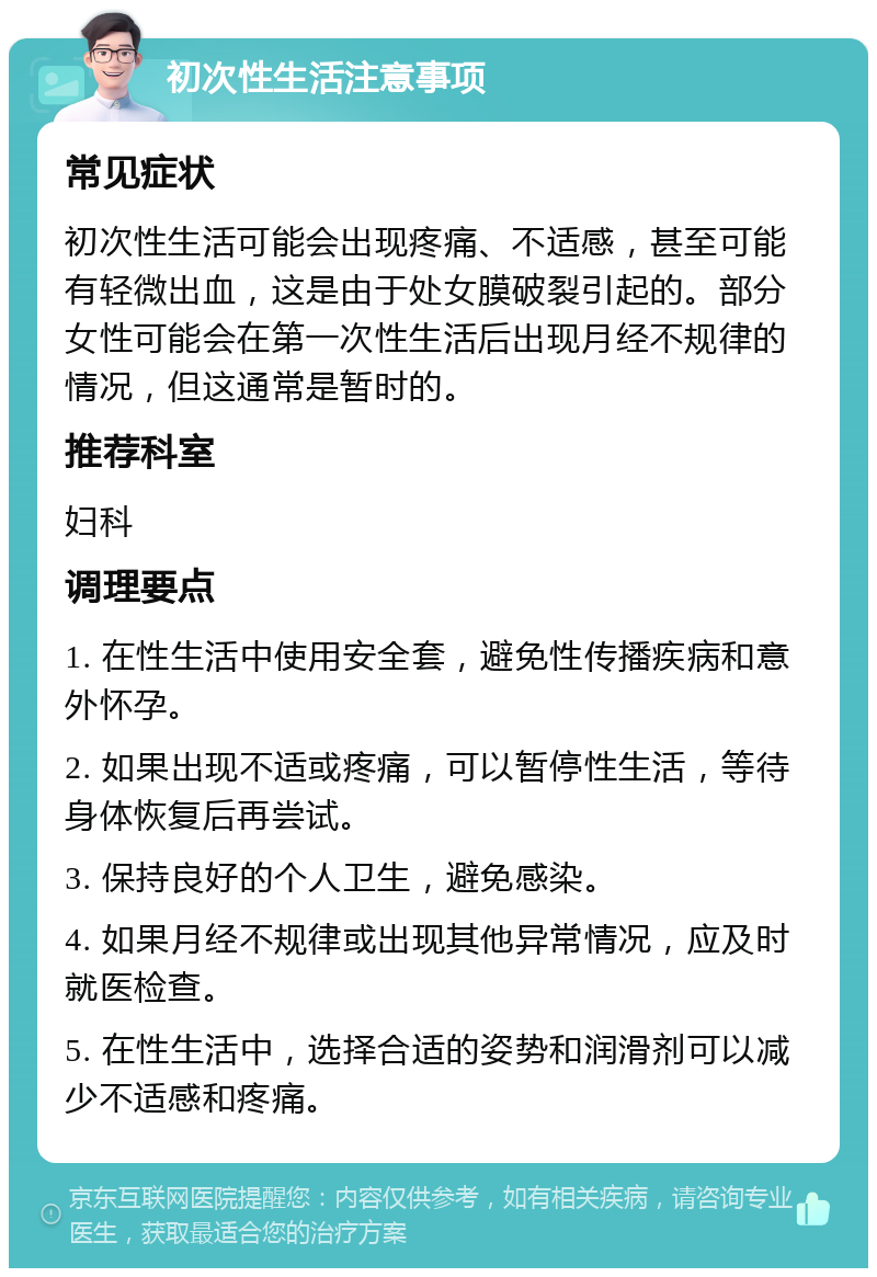 初次性生活注意事项 常见症状 初次性生活可能会出现疼痛、不适感，甚至可能有轻微出血，这是由于处女膜破裂引起的。部分女性可能会在第一次性生活后出现月经不规律的情况，但这通常是暂时的。 推荐科室 妇科 调理要点 1. 在性生活中使用安全套，避免性传播疾病和意外怀孕。 2. 如果出现不适或疼痛，可以暂停性生活，等待身体恢复后再尝试。 3. 保持良好的个人卫生，避免感染。 4. 如果月经不规律或出现其他异常情况，应及时就医检查。 5. 在性生活中，选择合适的姿势和润滑剂可以减少不适感和疼痛。