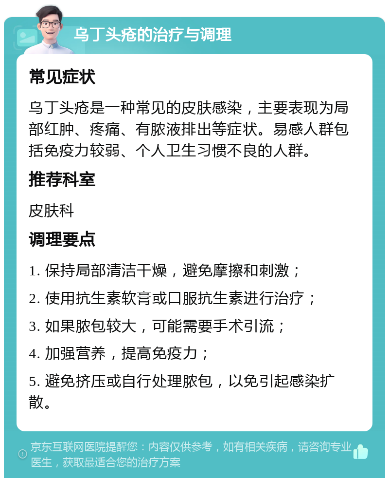 乌丁头疮的治疗与调理 常见症状 乌丁头疮是一种常见的皮肤感染，主要表现为局部红肿、疼痛、有脓液排出等症状。易感人群包括免疫力较弱、个人卫生习惯不良的人群。 推荐科室 皮肤科 调理要点 1. 保持局部清洁干燥，避免摩擦和刺激； 2. 使用抗生素软膏或口服抗生素进行治疗； 3. 如果脓包较大，可能需要手术引流； 4. 加强营养，提高免疫力； 5. 避免挤压或自行处理脓包，以免引起感染扩散。