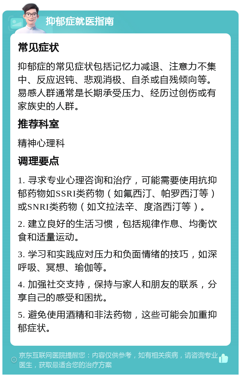 抑郁症就医指南 常见症状 抑郁症的常见症状包括记忆力减退、注意力不集中、反应迟钝、悲观消极、自杀或自残倾向等。易感人群通常是长期承受压力、经历过创伤或有家族史的人群。 推荐科室 精神心理科 调理要点 1. 寻求专业心理咨询和治疗，可能需要使用抗抑郁药物如SSRI类药物（如氟西汀、帕罗西汀等）或SNRI类药物（如文拉法辛、度洛西汀等）。 2. 建立良好的生活习惯，包括规律作息、均衡饮食和适量运动。 3. 学习和实践应对压力和负面情绪的技巧，如深呼吸、冥想、瑜伽等。 4. 加强社交支持，保持与家人和朋友的联系，分享自己的感受和困扰。 5. 避免使用酒精和非法药物，这些可能会加重抑郁症状。