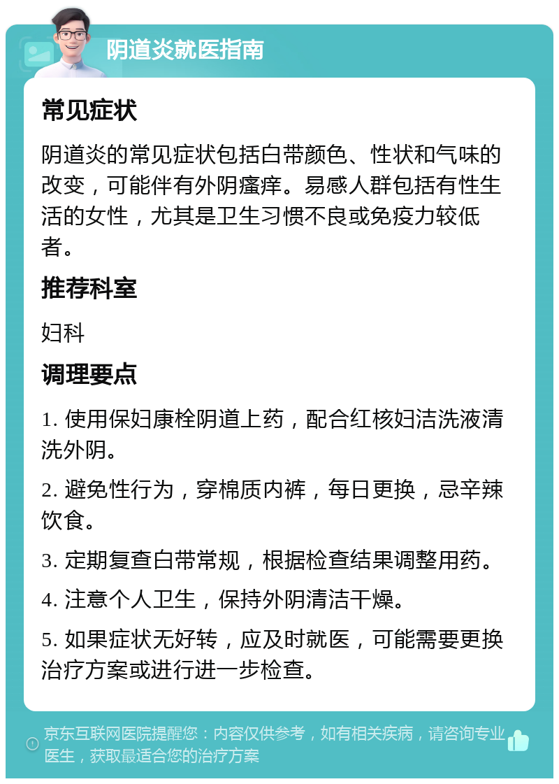 阴道炎就医指南 常见症状 阴道炎的常见症状包括白带颜色、性状和气味的改变，可能伴有外阴瘙痒。易感人群包括有性生活的女性，尤其是卫生习惯不良或免疫力较低者。 推荐科室 妇科 调理要点 1. 使用保妇康栓阴道上药，配合红核妇洁洗液清洗外阴。 2. 避免性行为，穿棉质内裤，每日更换，忌辛辣饮食。 3. 定期复查白带常规，根据检查结果调整用药。 4. 注意个人卫生，保持外阴清洁干燥。 5. 如果症状无好转，应及时就医，可能需要更换治疗方案或进行进一步检查。