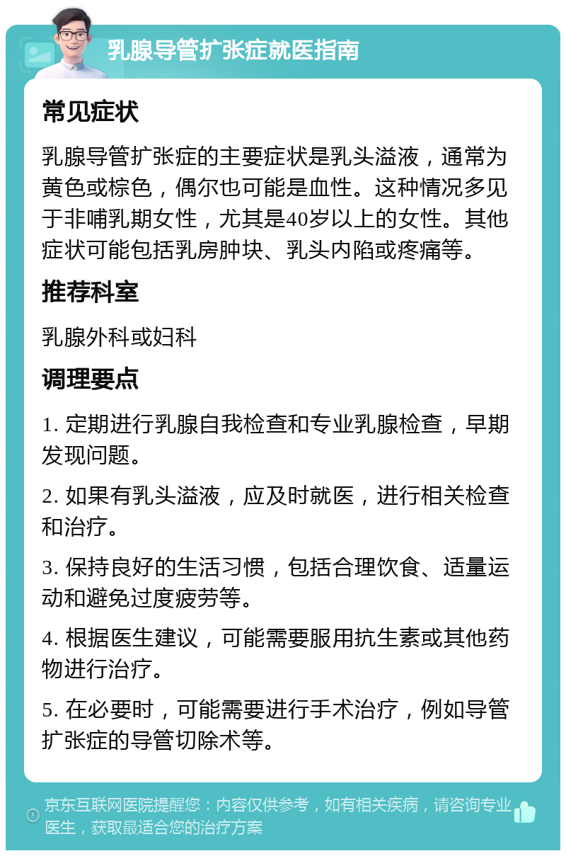 乳腺导管扩张症就医指南 常见症状 乳腺导管扩张症的主要症状是乳头溢液，通常为黄色或棕色，偶尔也可能是血性。这种情况多见于非哺乳期女性，尤其是40岁以上的女性。其他症状可能包括乳房肿块、乳头内陷或疼痛等。 推荐科室 乳腺外科或妇科 调理要点 1. 定期进行乳腺自我检查和专业乳腺检查，早期发现问题。 2. 如果有乳头溢液，应及时就医，进行相关检查和治疗。 3. 保持良好的生活习惯，包括合理饮食、适量运动和避免过度疲劳等。 4. 根据医生建议，可能需要服用抗生素或其他药物进行治疗。 5. 在必要时，可能需要进行手术治疗，例如导管扩张症的导管切除术等。