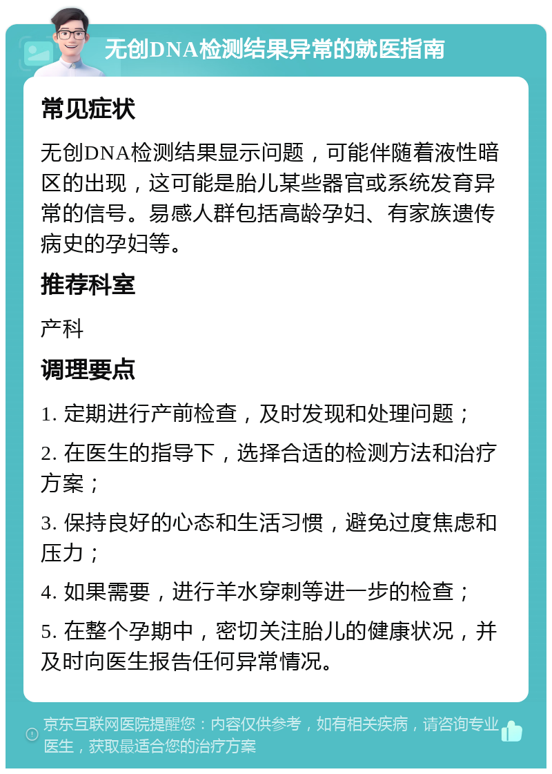 无创DNA检测结果异常的就医指南 常见症状 无创DNA检测结果显示问题，可能伴随着液性暗区的出现，这可能是胎儿某些器官或系统发育异常的信号。易感人群包括高龄孕妇、有家族遗传病史的孕妇等。 推荐科室 产科 调理要点 1. 定期进行产前检查，及时发现和处理问题； 2. 在医生的指导下，选择合适的检测方法和治疗方案； 3. 保持良好的心态和生活习惯，避免过度焦虑和压力； 4. 如果需要，进行羊水穿刺等进一步的检查； 5. 在整个孕期中，密切关注胎儿的健康状况，并及时向医生报告任何异常情况。