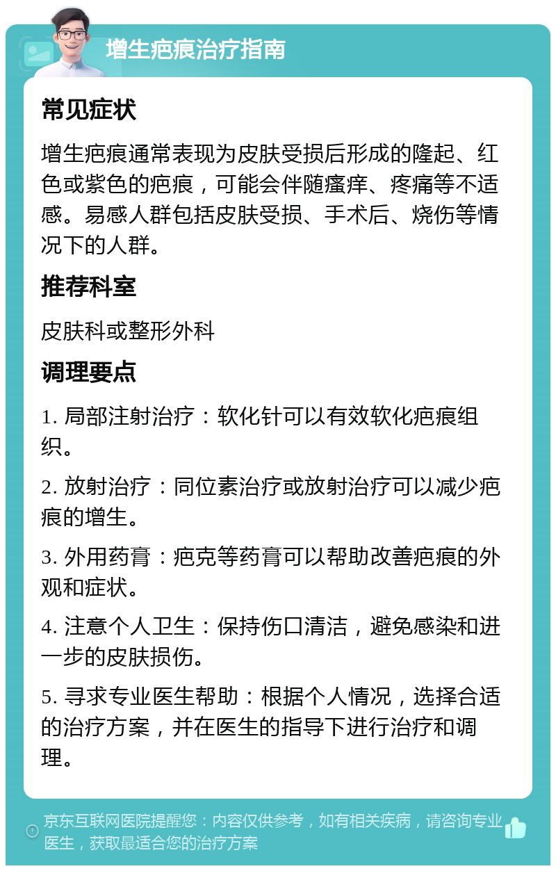 增生疤痕治疗指南 常见症状 增生疤痕通常表现为皮肤受损后形成的隆起、红色或紫色的疤痕，可能会伴随瘙痒、疼痛等不适感。易感人群包括皮肤受损、手术后、烧伤等情况下的人群。 推荐科室 皮肤科或整形外科 调理要点 1. 局部注射治疗：软化针可以有效软化疤痕组织。 2. 放射治疗：同位素治疗或放射治疗可以减少疤痕的增生。 3. 外用药膏：疤克等药膏可以帮助改善疤痕的外观和症状。 4. 注意个人卫生：保持伤口清洁，避免感染和进一步的皮肤损伤。 5. 寻求专业医生帮助：根据个人情况，选择合适的治疗方案，并在医生的指导下进行治疗和调理。