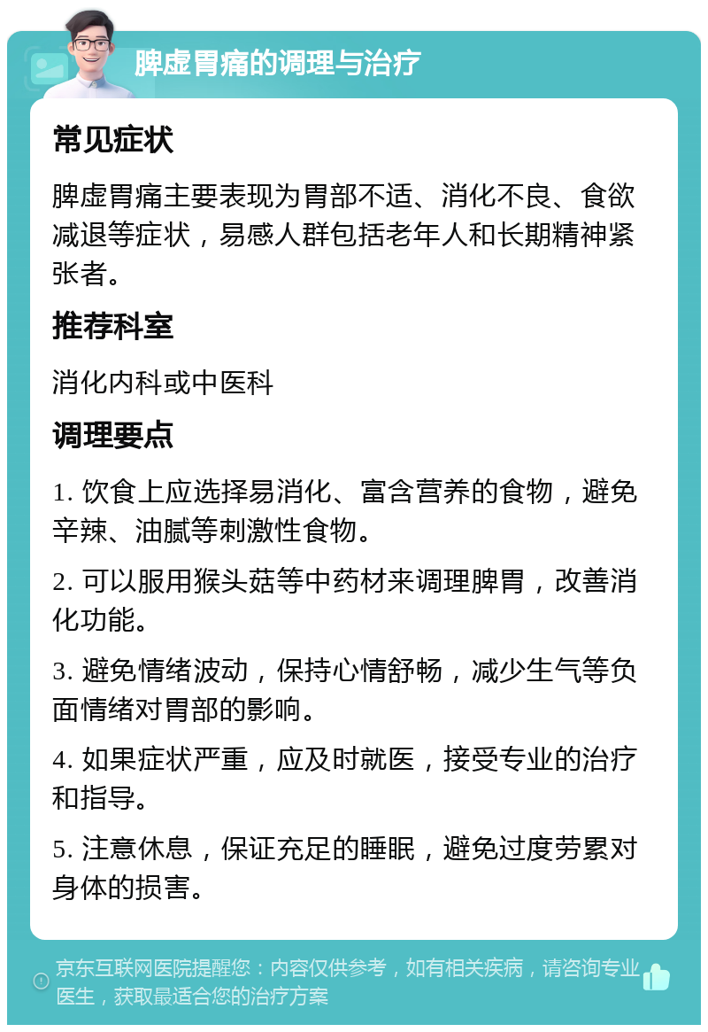 脾虚胃痛的调理与治疗 常见症状 脾虚胃痛主要表现为胃部不适、消化不良、食欲减退等症状，易感人群包括老年人和长期精神紧张者。 推荐科室 消化内科或中医科 调理要点 1. 饮食上应选择易消化、富含营养的食物，避免辛辣、油腻等刺激性食物。 2. 可以服用猴头菇等中药材来调理脾胃，改善消化功能。 3. 避免情绪波动，保持心情舒畅，减少生气等负面情绪对胃部的影响。 4. 如果症状严重，应及时就医，接受专业的治疗和指导。 5. 注意休息，保证充足的睡眠，避免过度劳累对身体的损害。