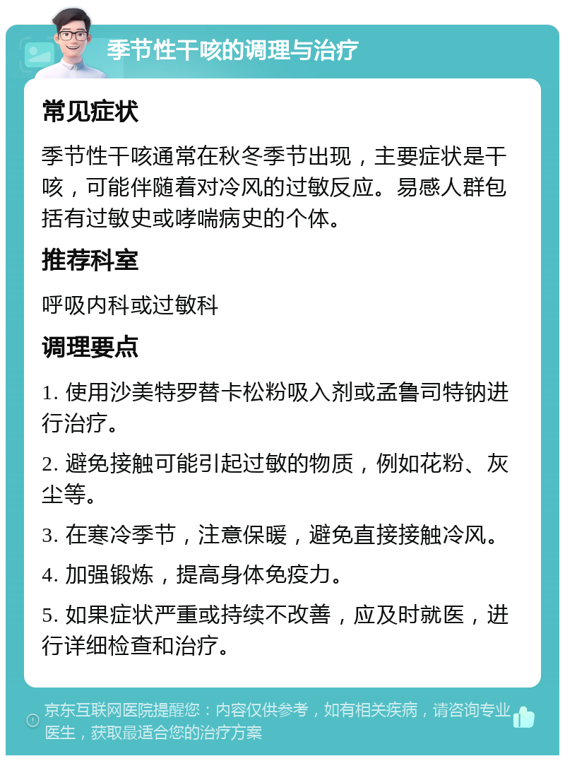 季节性干咳的调理与治疗 常见症状 季节性干咳通常在秋冬季节出现，主要症状是干咳，可能伴随着对冷风的过敏反应。易感人群包括有过敏史或哮喘病史的个体。 推荐科室 呼吸内科或过敏科 调理要点 1. 使用沙美特罗替卡松粉吸入剂或孟鲁司特钠进行治疗。 2. 避免接触可能引起过敏的物质，例如花粉、灰尘等。 3. 在寒冷季节，注意保暖，避免直接接触冷风。 4. 加强锻炼，提高身体免疫力。 5. 如果症状严重或持续不改善，应及时就医，进行详细检查和治疗。