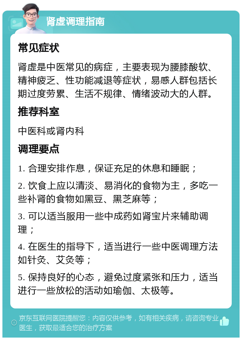 肾虚调理指南 常见症状 肾虚是中医常见的病症，主要表现为腰膝酸软、精神疲乏、性功能减退等症状，易感人群包括长期过度劳累、生活不规律、情绪波动大的人群。 推荐科室 中医科或肾内科 调理要点 1. 合理安排作息，保证充足的休息和睡眠； 2. 饮食上应以清淡、易消化的食物为主，多吃一些补肾的食物如黑豆、黑芝麻等； 3. 可以适当服用一些中成药如肾宝片来辅助调理； 4. 在医生的指导下，适当进行一些中医调理方法如针灸、艾灸等； 5. 保持良好的心态，避免过度紧张和压力，适当进行一些放松的活动如瑜伽、太极等。