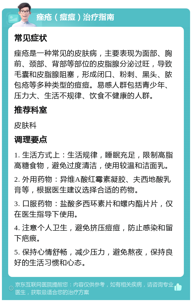 痤疮（痘痘）治疗指南 常见症状 痤疮是一种常见的皮肤病，主要表现为面部、胸前、颈部、背部等部位的皮脂腺分泌过旺，导致毛囊和皮脂腺阻塞，形成闭口、粉刺、黑头、脓包疮等多种类型的痘痘。易感人群包括青少年、压力大、生活不规律、饮食不健康的人群。 推荐科室 皮肤科 调理要点 1. 生活方式上：生活规律，睡眠充足，限制高脂高糖食物，避免过度清洁，使用较温和洁面乳。 2. 外用药物：异维A酸红霉素凝胶、夫西地酸乳膏等，根据医生建议选择合适的药物。 3. 口服药物：盐酸多西环素片和螺内酯片片，仅在医生指导下使用。 4. 注意个人卫生，避免挤压痘痘，防止感染和留下疤痕。 5. 保持心情舒畅，减少压力，避免熬夜，保持良好的生活习惯和心态。