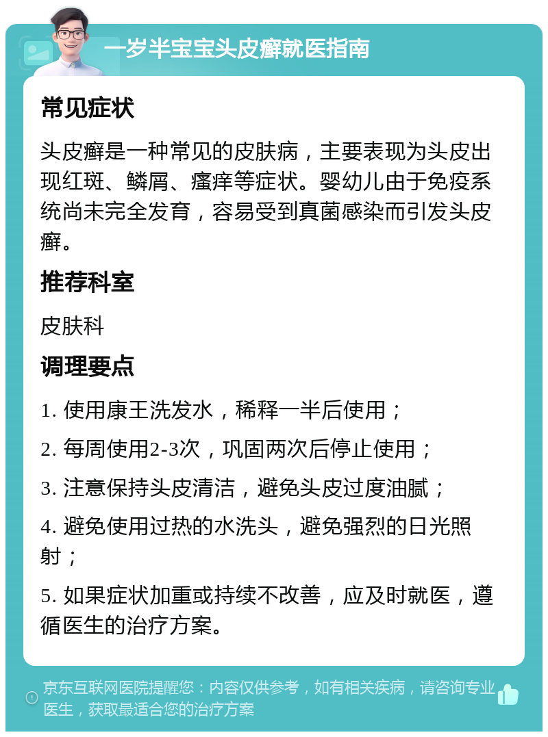 一岁半宝宝头皮癣就医指南 常见症状 头皮癣是一种常见的皮肤病，主要表现为头皮出现红斑、鳞屑、瘙痒等症状。婴幼儿由于免疫系统尚未完全发育，容易受到真菌感染而引发头皮癣。 推荐科室 皮肤科 调理要点 1. 使用康王洗发水，稀释一半后使用； 2. 每周使用2-3次，巩固两次后停止使用； 3. 注意保持头皮清洁，避免头皮过度油腻； 4. 避免使用过热的水洗头，避免强烈的日光照射； 5. 如果症状加重或持续不改善，应及时就医，遵循医生的治疗方案。