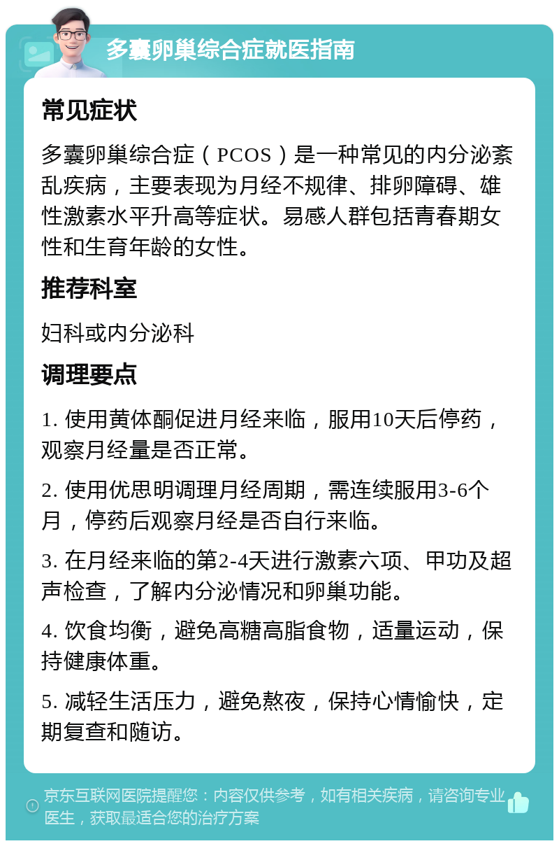 多囊卵巢综合症就医指南 常见症状 多囊卵巢综合症（PCOS）是一种常见的内分泌紊乱疾病，主要表现为月经不规律、排卵障碍、雄性激素水平升高等症状。易感人群包括青春期女性和生育年龄的女性。 推荐科室 妇科或内分泌科 调理要点 1. 使用黄体酮促进月经来临，服用10天后停药，观察月经量是否正常。 2. 使用优思明调理月经周期，需连续服用3-6个月，停药后观察月经是否自行来临。 3. 在月经来临的第2-4天进行激素六项、甲功及超声检查，了解内分泌情况和卵巢功能。 4. 饮食均衡，避免高糖高脂食物，适量运动，保持健康体重。 5. 减轻生活压力，避免熬夜，保持心情愉快，定期复查和随访。