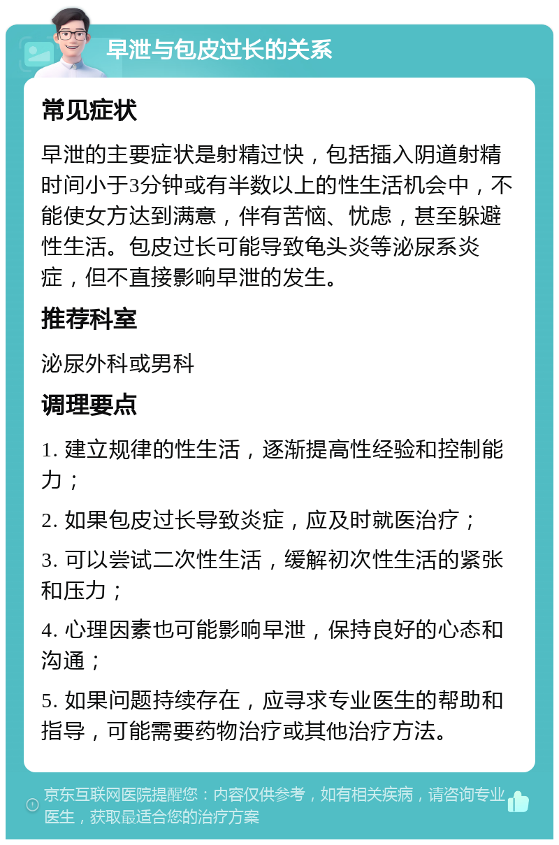 早泄与包皮过长的关系 常见症状 早泄的主要症状是射精过快，包括插入阴道射精时间小于3分钟或有半数以上的性生活机会中，不能使女方达到满意，伴有苦恼、忧虑，甚至躲避性生活。包皮过长可能导致龟头炎等泌尿系炎症，但不直接影响早泄的发生。 推荐科室 泌尿外科或男科 调理要点 1. 建立规律的性生活，逐渐提高性经验和控制能力； 2. 如果包皮过长导致炎症，应及时就医治疗； 3. 可以尝试二次性生活，缓解初次性生活的紧张和压力； 4. 心理因素也可能影响早泄，保持良好的心态和沟通； 5. 如果问题持续存在，应寻求专业医生的帮助和指导，可能需要药物治疗或其他治疗方法。