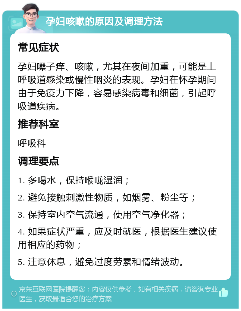 孕妇咳嗽的原因及调理方法 常见症状 孕妇嗓子痒、咳嗽，尤其在夜间加重，可能是上呼吸道感染或慢性咽炎的表现。孕妇在怀孕期间由于免疫力下降，容易感染病毒和细菌，引起呼吸道疾病。 推荐科室 呼吸科 调理要点 1. 多喝水，保持喉咙湿润； 2. 避免接触刺激性物质，如烟雾、粉尘等； 3. 保持室内空气流通，使用空气净化器； 4. 如果症状严重，应及时就医，根据医生建议使用相应的药物； 5. 注意休息，避免过度劳累和情绪波动。