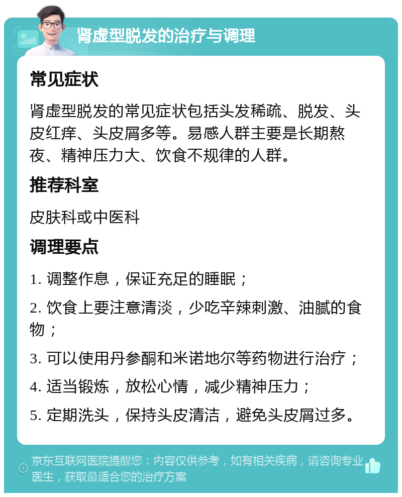 肾虚型脱发的治疗与调理 常见症状 肾虚型脱发的常见症状包括头发稀疏、脱发、头皮红痒、头皮屑多等。易感人群主要是长期熬夜、精神压力大、饮食不规律的人群。 推荐科室 皮肤科或中医科 调理要点 1. 调整作息，保证充足的睡眠； 2. 饮食上要注意清淡，少吃辛辣刺激、油腻的食物； 3. 可以使用丹参酮和米诺地尔等药物进行治疗； 4. 适当锻炼，放松心情，减少精神压力； 5. 定期洗头，保持头皮清洁，避免头皮屑过多。