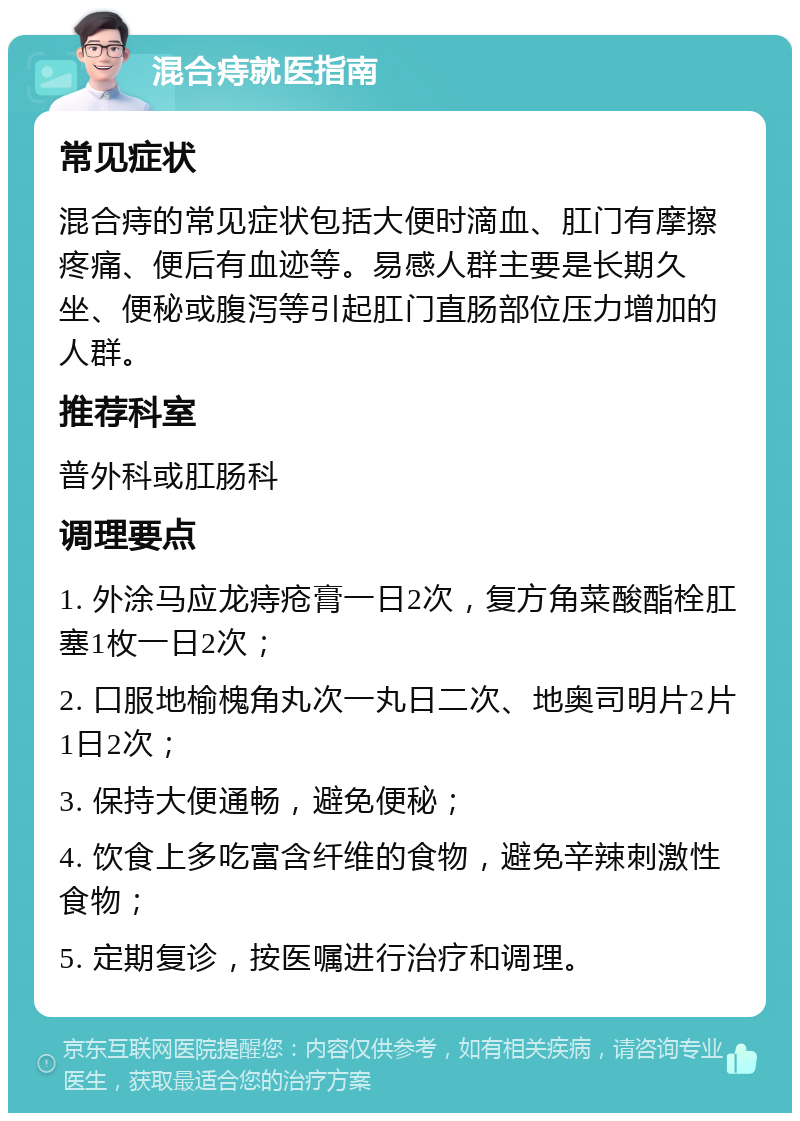 混合痔就医指南 常见症状 混合痔的常见症状包括大便时滴血、肛门有摩擦疼痛、便后有血迹等。易感人群主要是长期久坐、便秘或腹泻等引起肛门直肠部位压力增加的人群。 推荐科室 普外科或肛肠科 调理要点 1. 外涂马应龙痔疮膏一日2次，复方角菜酸酯栓肛塞1枚一日2次； 2. 口服地榆槐角丸次一丸日二次、地奥司明片2片1日2次； 3. 保持大便通畅，避免便秘； 4. 饮食上多吃富含纤维的食物，避免辛辣刺激性食物； 5. 定期复诊，按医嘱进行治疗和调理。