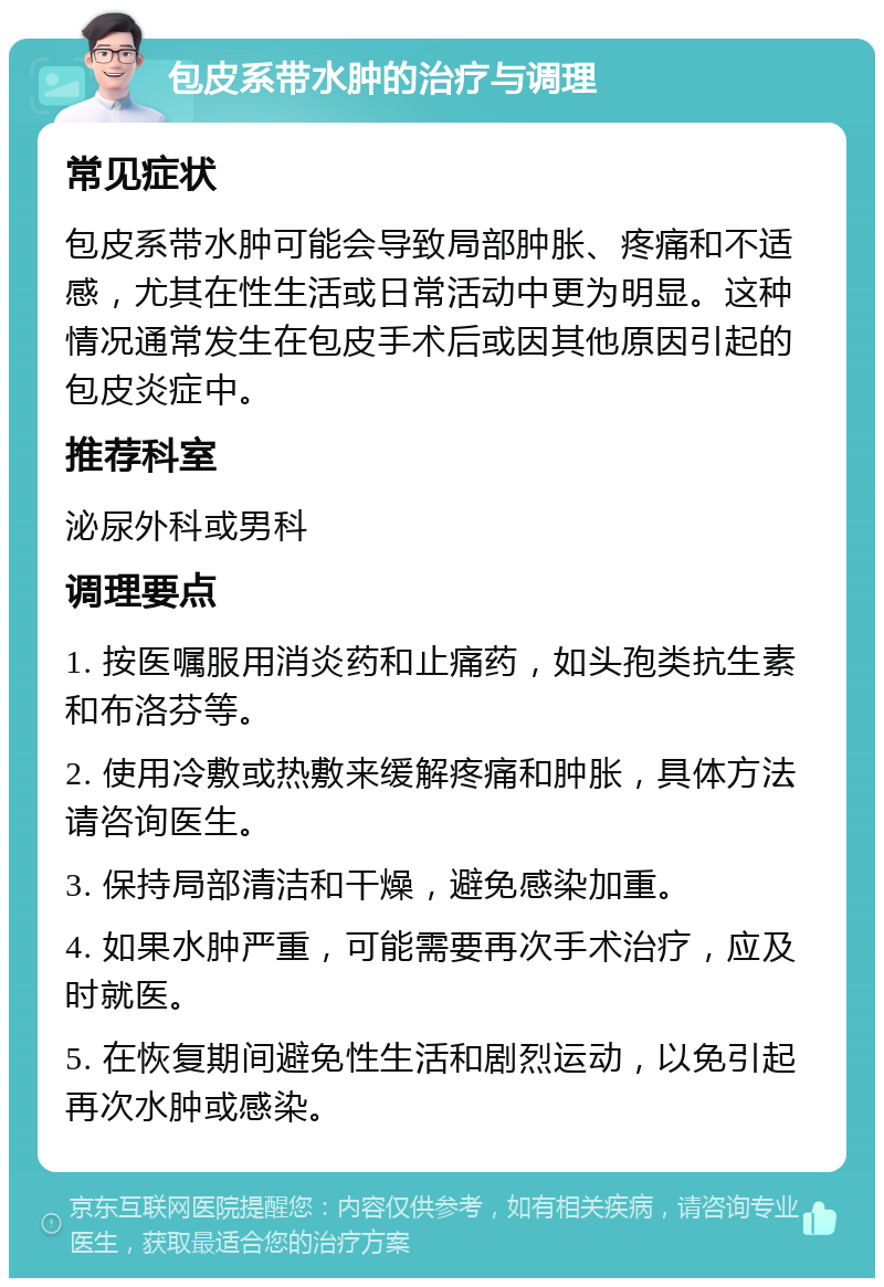 包皮系带水肿的治疗与调理 常见症状 包皮系带水肿可能会导致局部肿胀、疼痛和不适感，尤其在性生活或日常活动中更为明显。这种情况通常发生在包皮手术后或因其他原因引起的包皮炎症中。 推荐科室 泌尿外科或男科 调理要点 1. 按医嘱服用消炎药和止痛药，如头孢类抗生素和布洛芬等。 2. 使用冷敷或热敷来缓解疼痛和肿胀，具体方法请咨询医生。 3. 保持局部清洁和干燥，避免感染加重。 4. 如果水肿严重，可能需要再次手术治疗，应及时就医。 5. 在恢复期间避免性生活和剧烈运动，以免引起再次水肿或感染。