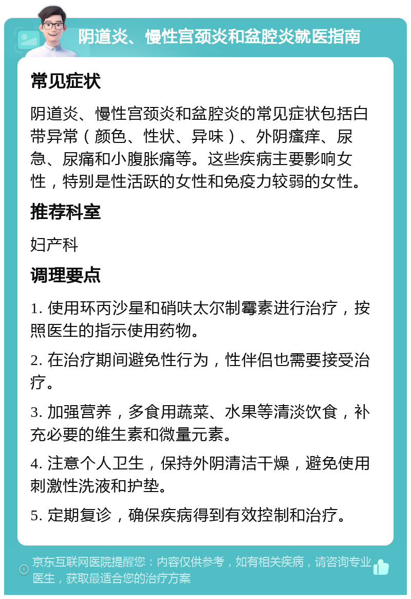 阴道炎、慢性宫颈炎和盆腔炎就医指南 常见症状 阴道炎、慢性宫颈炎和盆腔炎的常见症状包括白带异常（颜色、性状、异味）、外阴瘙痒、尿急、尿痛和小腹胀痛等。这些疾病主要影响女性，特别是性活跃的女性和免疫力较弱的女性。 推荐科室 妇产科 调理要点 1. 使用环丙沙星和硝呋太尔制霉素进行治疗，按照医生的指示使用药物。 2. 在治疗期间避免性行为，性伴侣也需要接受治疗。 3. 加强营养，多食用蔬菜、水果等清淡饮食，补充必要的维生素和微量元素。 4. 注意个人卫生，保持外阴清洁干燥，避免使用刺激性洗液和护垫。 5. 定期复诊，确保疾病得到有效控制和治疗。