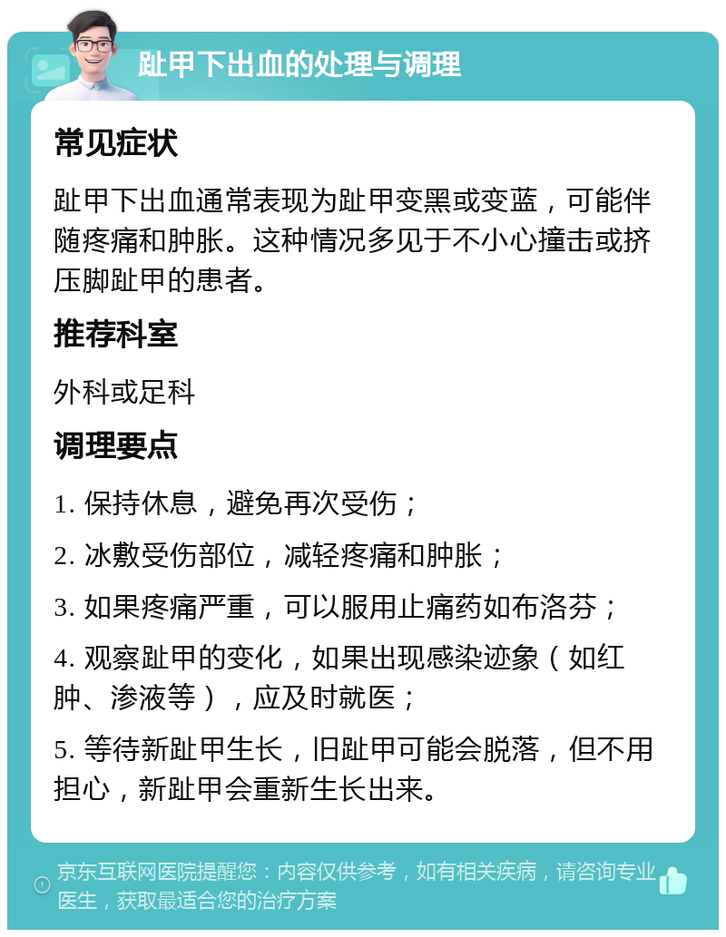 趾甲下出血的处理与调理 常见症状 趾甲下出血通常表现为趾甲变黑或变蓝，可能伴随疼痛和肿胀。这种情况多见于不小心撞击或挤压脚趾甲的患者。 推荐科室 外科或足科 调理要点 1. 保持休息，避免再次受伤； 2. 冰敷受伤部位，减轻疼痛和肿胀； 3. 如果疼痛严重，可以服用止痛药如布洛芬； 4. 观察趾甲的变化，如果出现感染迹象（如红肿、渗液等），应及时就医； 5. 等待新趾甲生长，旧趾甲可能会脱落，但不用担心，新趾甲会重新生长出来。