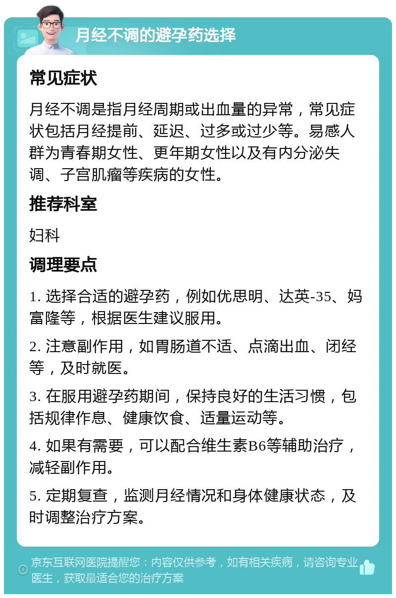 月经不调的避孕药选择 常见症状 月经不调是指月经周期或出血量的异常，常见症状包括月经提前、延迟、过多或过少等。易感人群为青春期女性、更年期女性以及有内分泌失调、子宫肌瘤等疾病的女性。 推荐科室 妇科 调理要点 1. 选择合适的避孕药，例如优思明、达英-35、妈富隆等，根据医生建议服用。 2. 注意副作用，如胃肠道不适、点滴出血、闭经等，及时就医。 3. 在服用避孕药期间，保持良好的生活习惯，包括规律作息、健康饮食、适量运动等。 4. 如果有需要，可以配合维生素B6等辅助治疗，减轻副作用。 5. 定期复查，监测月经情况和身体健康状态，及时调整治疗方案。