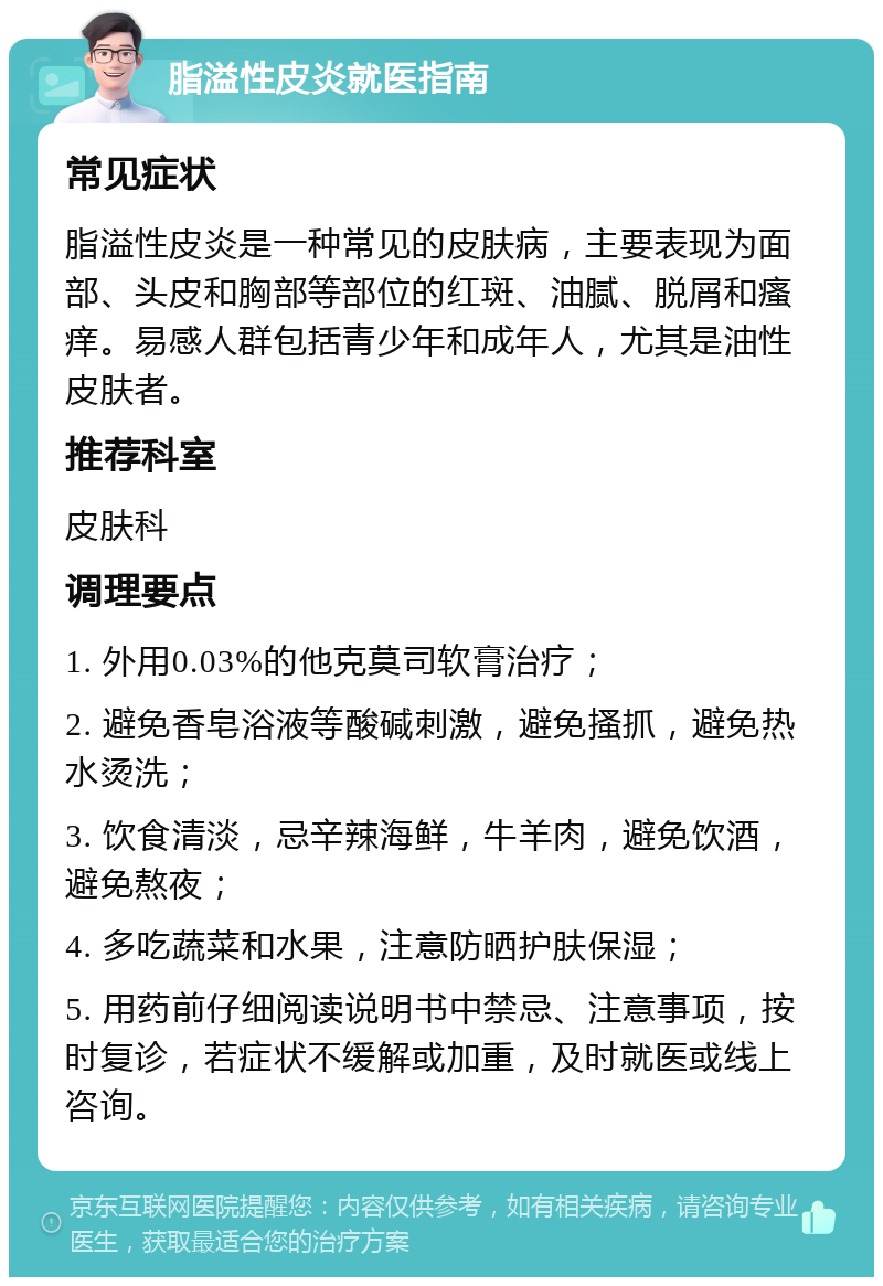 脂溢性皮炎就医指南 常见症状 脂溢性皮炎是一种常见的皮肤病，主要表现为面部、头皮和胸部等部位的红斑、油腻、脱屑和瘙痒。易感人群包括青少年和成年人，尤其是油性皮肤者。 推荐科室 皮肤科 调理要点 1. 外用0.03%的他克莫司软膏治疗； 2. 避免香皂浴液等酸碱刺激，避免搔抓，避免热水烫洗； 3. 饮食清淡，忌辛辣海鲜，牛羊肉，避免饮酒，避免熬夜； 4. 多吃蔬菜和水果，注意防晒护肤保湿； 5. 用药前仔细阅读说明书中禁忌、注意事项，按时复诊，若症状不缓解或加重，及时就医或线上咨询。