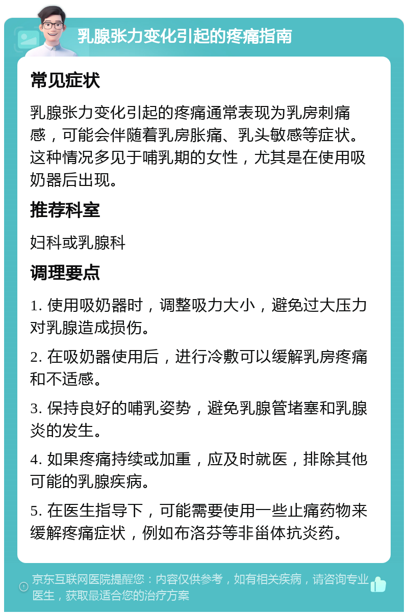 乳腺张力变化引起的疼痛指南 常见症状 乳腺张力变化引起的疼痛通常表现为乳房刺痛感，可能会伴随着乳房胀痛、乳头敏感等症状。这种情况多见于哺乳期的女性，尤其是在使用吸奶器后出现。 推荐科室 妇科或乳腺科 调理要点 1. 使用吸奶器时，调整吸力大小，避免过大压力对乳腺造成损伤。 2. 在吸奶器使用后，进行冷敷可以缓解乳房疼痛和不适感。 3. 保持良好的哺乳姿势，避免乳腺管堵塞和乳腺炎的发生。 4. 如果疼痛持续或加重，应及时就医，排除其他可能的乳腺疾病。 5. 在医生指导下，可能需要使用一些止痛药物来缓解疼痛症状，例如布洛芬等非甾体抗炎药。