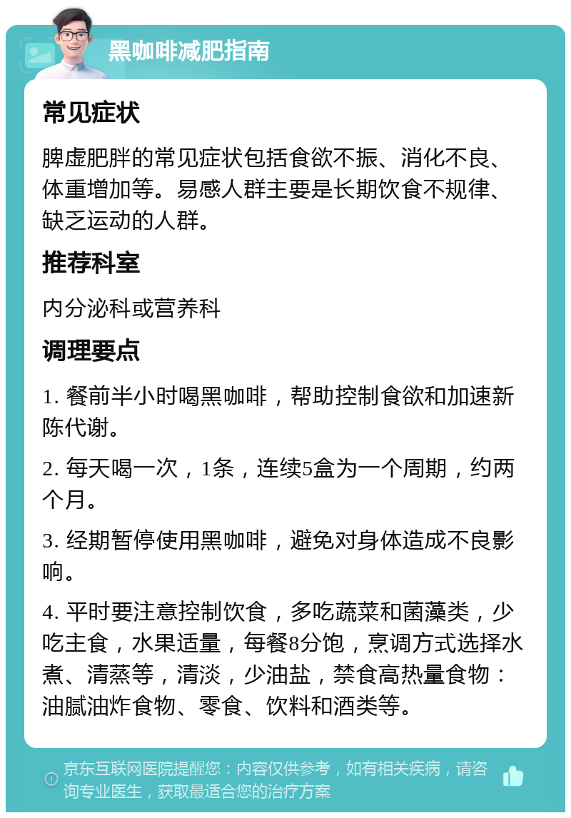 黑咖啡减肥指南 常见症状 脾虚肥胖的常见症状包括食欲不振、消化不良、体重增加等。易感人群主要是长期饮食不规律、缺乏运动的人群。 推荐科室 内分泌科或营养科 调理要点 1. 餐前半小时喝黑咖啡，帮助控制食欲和加速新陈代谢。 2. 每天喝一次，1条，连续5盒为一个周期，约两个月。 3. 经期暂停使用黑咖啡，避免对身体造成不良影响。 4. 平时要注意控制饮食，多吃蔬菜和菌藻类，少吃主食，水果适量，每餐8分饱，烹调方式选择水煮、清蒸等，清淡，少油盐，禁食高热量食物：油腻油炸食物、零食、饮料和酒类等。