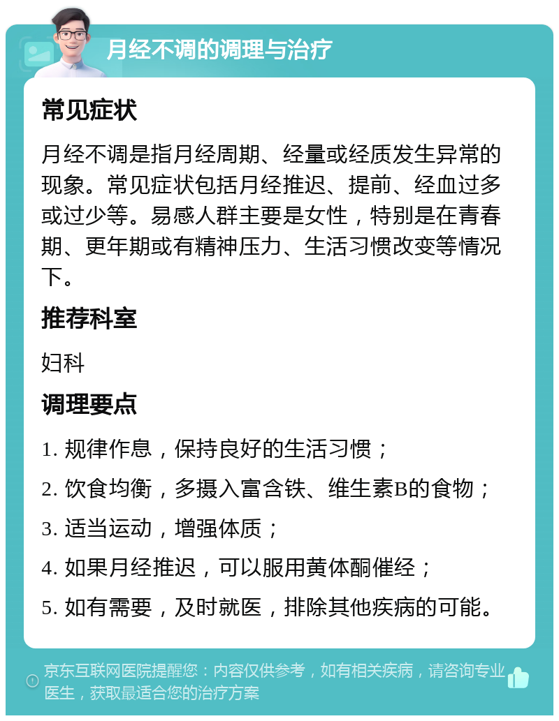 月经不调的调理与治疗 常见症状 月经不调是指月经周期、经量或经质发生异常的现象。常见症状包括月经推迟、提前、经血过多或过少等。易感人群主要是女性，特别是在青春期、更年期或有精神压力、生活习惯改变等情况下。 推荐科室 妇科 调理要点 1. 规律作息，保持良好的生活习惯； 2. 饮食均衡，多摄入富含铁、维生素B的食物； 3. 适当运动，增强体质； 4. 如果月经推迟，可以服用黄体酮催经； 5. 如有需要，及时就医，排除其他疾病的可能。