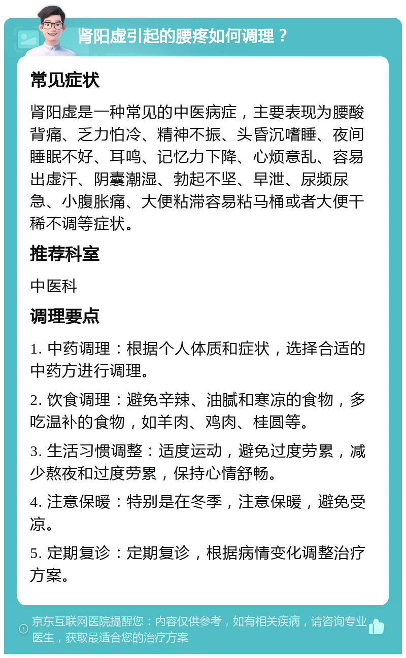 肾阳虚引起的腰疼如何调理？ 常见症状 肾阳虚是一种常见的中医病症，主要表现为腰酸背痛、乏力怕冷、精神不振、头昏沉嗜睡、夜间睡眠不好、耳鸣、记忆力下降、心烦意乱、容易出虚汗、阴囊潮湿、勃起不坚、早泄、尿频尿急、小腹胀痛、大便粘滞容易粘马桶或者大便干稀不调等症状。 推荐科室 中医科 调理要点 1. 中药调理：根据个人体质和症状，选择合适的中药方进行调理。 2. 饮食调理：避免辛辣、油腻和寒凉的食物，多吃温补的食物，如羊肉、鸡肉、桂圆等。 3. 生活习惯调整：适度运动，避免过度劳累，减少熬夜和过度劳累，保持心情舒畅。 4. 注意保暖：特别是在冬季，注意保暖，避免受凉。 5. 定期复诊：定期复诊，根据病情变化调整治疗方案。