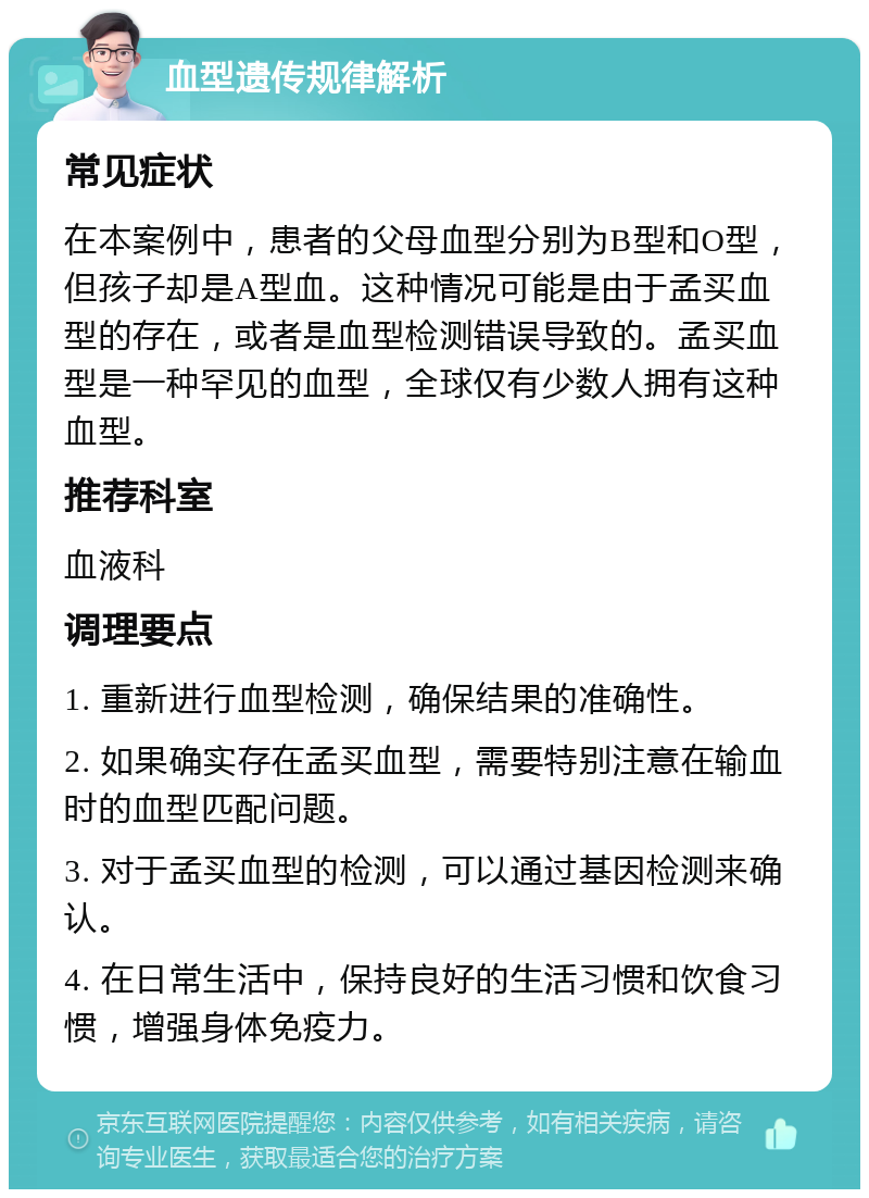 血型遗传规律解析 常见症状 在本案例中，患者的父母血型分别为B型和O型，但孩子却是A型血。这种情况可能是由于孟买血型的存在，或者是血型检测错误导致的。孟买血型是一种罕见的血型，全球仅有少数人拥有这种血型。 推荐科室 血液科 调理要点 1. 重新进行血型检测，确保结果的准确性。 2. 如果确实存在孟买血型，需要特别注意在输血时的血型匹配问题。 3. 对于孟买血型的检测，可以通过基因检测来确认。 4. 在日常生活中，保持良好的生活习惯和饮食习惯，增强身体免疫力。