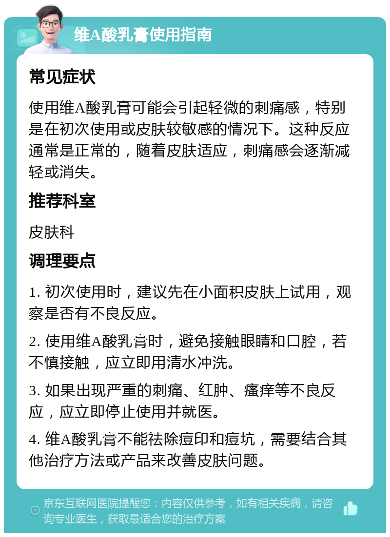 维A酸乳膏使用指南 常见症状 使用维A酸乳膏可能会引起轻微的刺痛感，特别是在初次使用或皮肤较敏感的情况下。这种反应通常是正常的，随着皮肤适应，刺痛感会逐渐减轻或消失。 推荐科室 皮肤科 调理要点 1. 初次使用时，建议先在小面积皮肤上试用，观察是否有不良反应。 2. 使用维A酸乳膏时，避免接触眼睛和口腔，若不慎接触，应立即用清水冲洗。 3. 如果出现严重的刺痛、红肿、瘙痒等不良反应，应立即停止使用并就医。 4. 维A酸乳膏不能祛除痘印和痘坑，需要结合其他治疗方法或产品来改善皮肤问题。