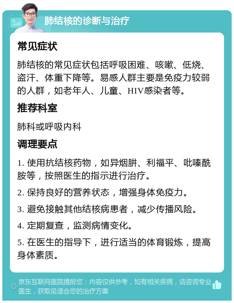 肺结核的诊断与治疗 常见症状 肺结核的常见症状包括呼吸困难、咳嗽、低烧、盗汗、体重下降等。易感人群主要是免疫力较弱的人群，如老年人、儿童、HIV感染者等。 推荐科室 肺科或呼吸内科 调理要点 1. 使用抗结核药物，如异烟肼、利福平、吡嗪酰胺等，按照医生的指示进行治疗。 2. 保持良好的营养状态，增强身体免疫力。 3. 避免接触其他结核病患者，减少传播风险。 4. 定期复查，监测病情变化。 5. 在医生的指导下，进行适当的体育锻炼，提高身体素质。